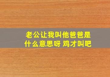 老公让我叫他爸爸是什么意思呀 鸡才叫吧